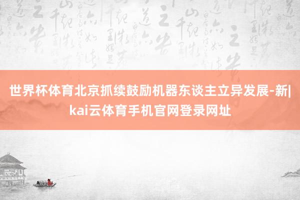 世界杯体育北京抓续鼓励机器东谈主立异发展-新|kai云体育手机官网登录网址