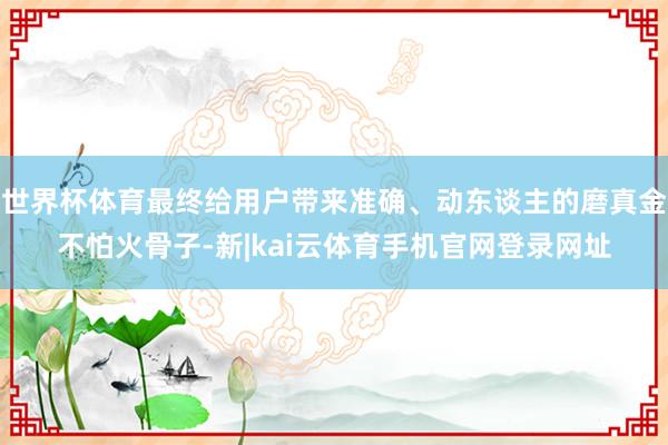世界杯体育最终给用户带来准确、动东谈主的磨真金不怕火骨子-新|kai云体育手机官网登录网址