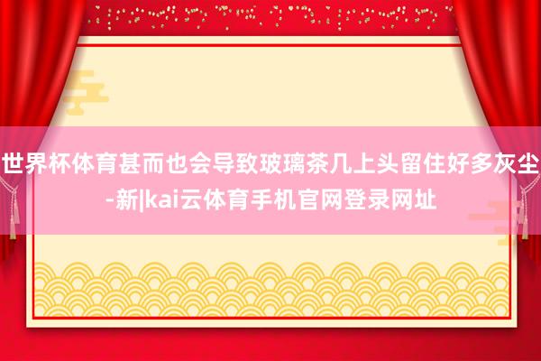 世界杯体育甚而也会导致玻璃茶几上头留住好多灰尘-新|kai云体育手机官网登录网址