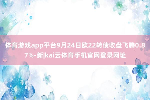 体育游戏app平台9月24日欧22转债收盘飞腾0.87%-新|kai云体育手机官网登录网址