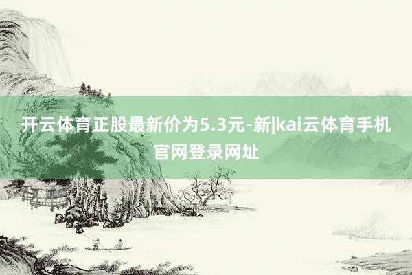 开云体育正股最新价为5.3元-新|kai云体育手机官网登录网址