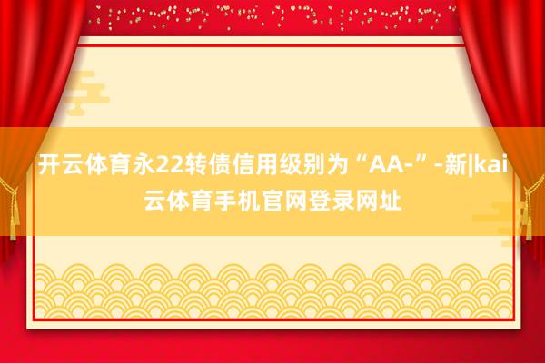 开云体育永22转债信用级别为“AA-”-新|kai云体育手机官网登录网址