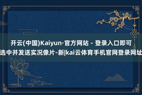 开云(中国)Kaiyun·官方网站 - 登录入口即可选中并发送实况像片-新|kai云体育手机官网登录网址