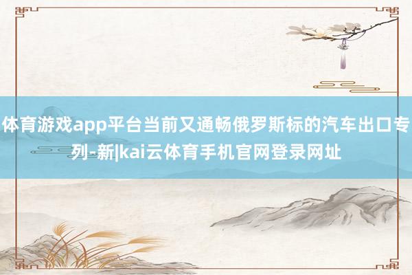 体育游戏app平台当前又通畅俄罗斯标的汽车出口专列-新|kai云体育手机官网登录网址