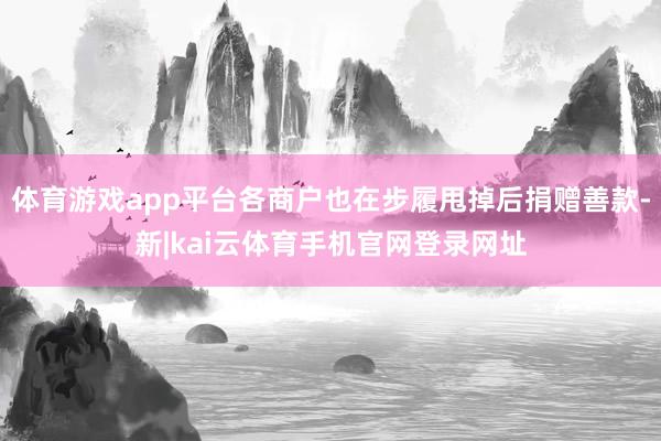 体育游戏app平台各商户也在步履甩掉后捐赠善款-新|kai云体育手机官网登录网址