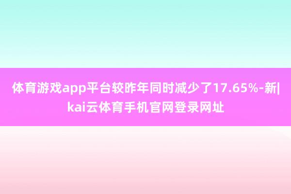 体育游戏app平台较昨年同时减少了17.65%-新|kai云体育手机官网登录网址