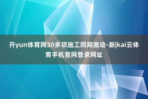 开yun体育网30多项施工同期激动-新|kai云体育手机官网登录网址