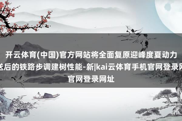 开云体育(中国)官方网站将全面复原迎峰度夏动力输送后的铁路步调建树性能-新|kai云体育手机官网登录网址