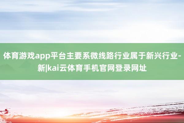 体育游戏app平台主要系微线路行业属于新兴行业-新|kai云体育手机官网登录网址