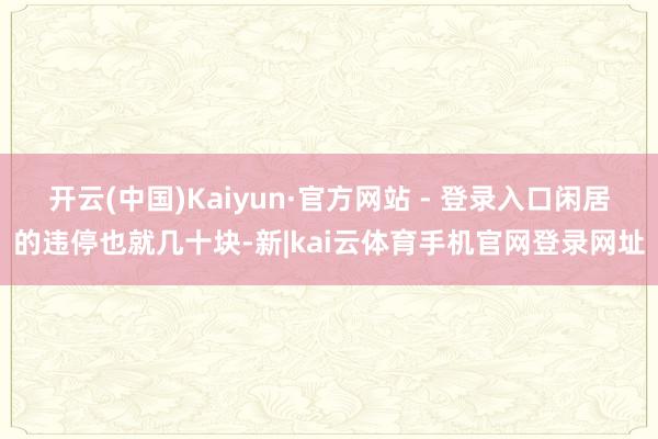 开云(中国)Kaiyun·官方网站 - 登录入口闲居的违停也就几十块-新|kai云体育手机官网登录网址