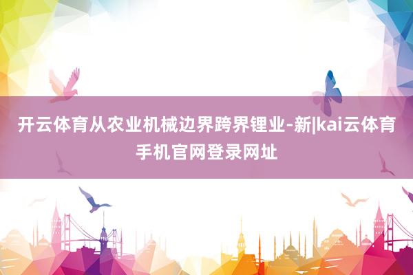 开云体育从农业机械边界跨界锂业-新|kai云体育手机官网登录网址