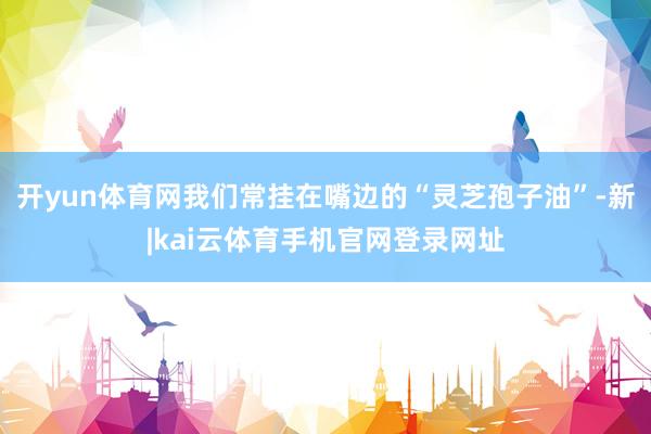 开yun体育网我们常挂在嘴边的“灵芝孢子油”-新|kai云体育手机官网登录网址