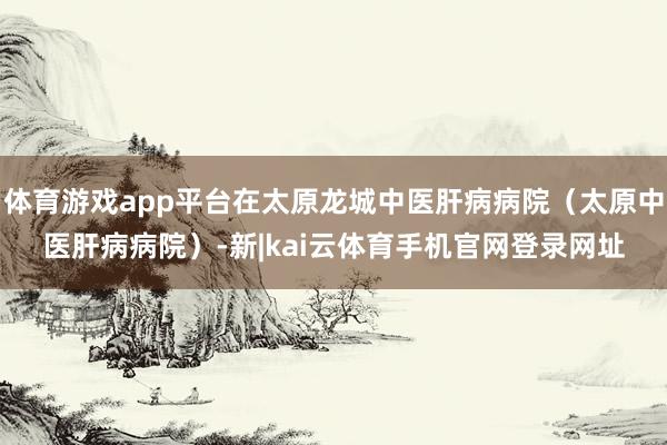 体育游戏app平台在太原龙城中医肝病病院（太原中医肝病病院）-新|kai云体育手机官网登录网址