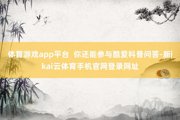 体育游戏app平台  你还能参与酷爱科普问答-新|kai云体育手机官网登录网址