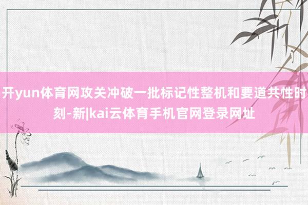 开yun体育网攻关冲破一批标记性整机和要道共性时刻-新|kai云体育手机官网登录网址