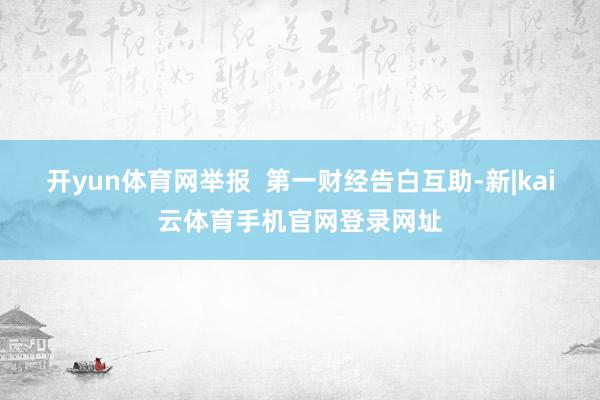 开yun体育网举报 第一财经告白互助-新|kai云体育手机官网登录网址
