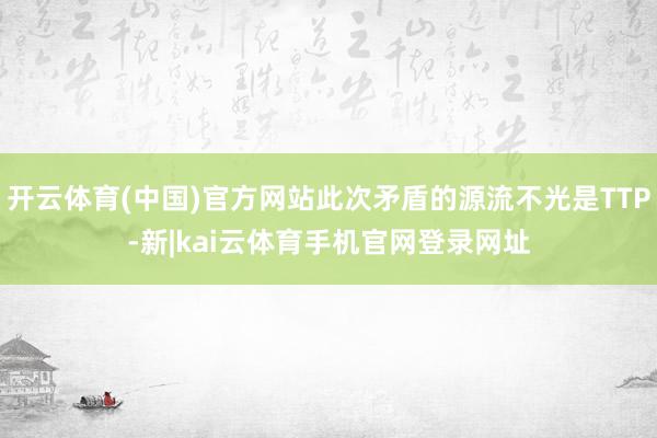 开云体育(中国)官方网站此次矛盾的源流不光是TTP-新|kai云体育手机官网登录网址