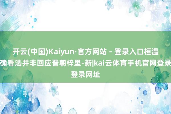 开云(中国)Kaiyun·官方网站 - 登录入口桓温的的确看法并非回应晋朝梓里-新|kai云体育手机官网登录网址