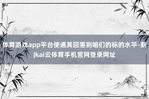 体育游戏app平台使通其回落到咱们的标的水平-新|kai云体育手机官网登录网址