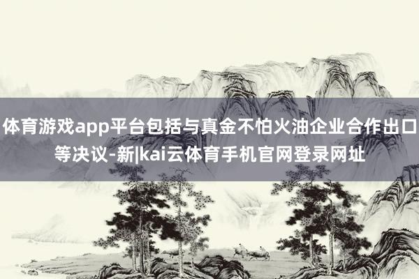 体育游戏app平台包括与真金不怕火油企业合作出口等决议-新|kai云体育手机官网登录网址
