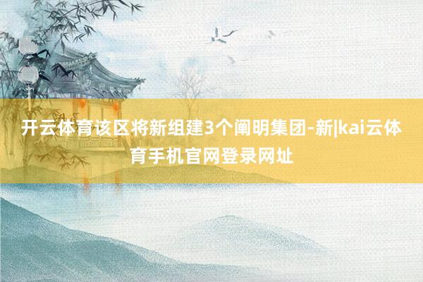 开云体育该区将新组建3个阐明集团-新|kai云体育手机官网登录网址