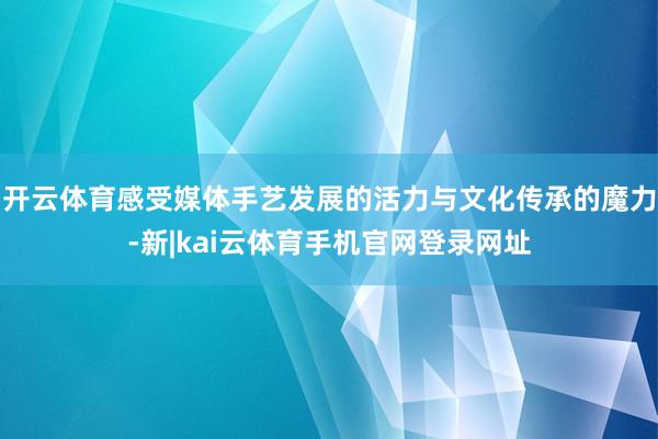 开云体育感受媒体手艺发展的活力与文化传承的魔力-新|kai云体育手机官网登录网址