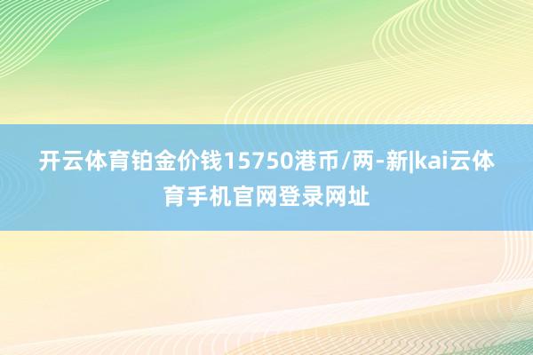 开云体育铂金价钱15750港币/两-新|kai云体育手机官网登录网址