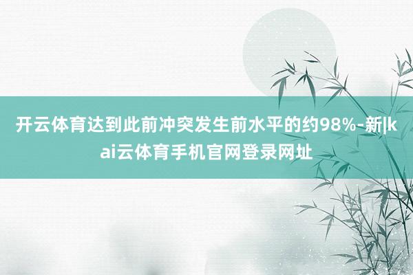 开云体育达到此前冲突发生前水平的约98%-新|kai云体育手机官网登录网址